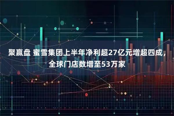 聚赢盘 蜜雪集团上半年净利超27亿元增超四成，全球门店数增至53万家