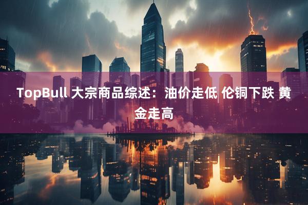 TopBull 大宗商品综述：油价走低 伦铜下跌 黄金走高