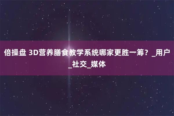 倍操盘 3D营养膳食教学系统哪家更胜一筹？_用户_社交_媒体