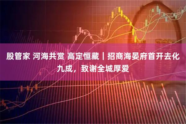 股管家 河海共赏 高定恒藏｜招商海晏府首开去化九成，致谢全城厚爱