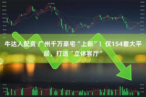 牛达人配资 广州千万豪宅“上新”！仅154套大平层，打造“立体客厅”