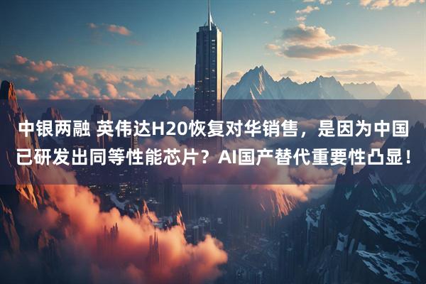 中银两融 英伟达H20恢复对华销售,是因为中国已研发出同等性能芯片?AI国产替代重要性凸显!