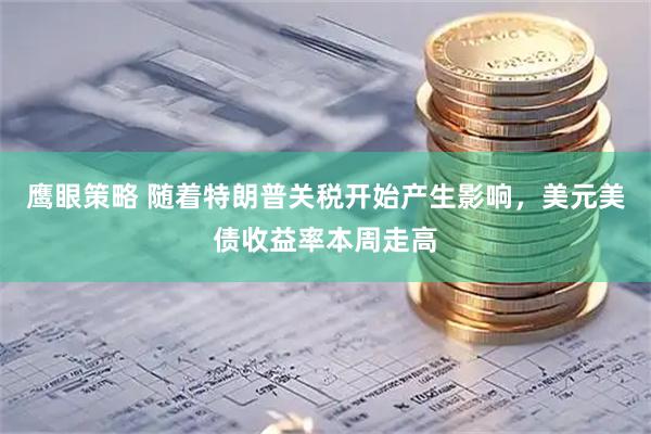 鹰眼策略 随着特朗普关税开始产生影响，美元美债收益率本周走高