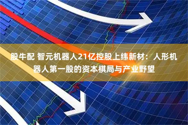股牛配 智元机器人21亿控股上纬新材：人形机器人第一股的资本棋局与产业野望