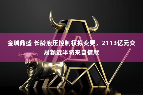 金瑞鼎盛 长龄液压控制权拟变更，2113亿元交易额近半将来自借款