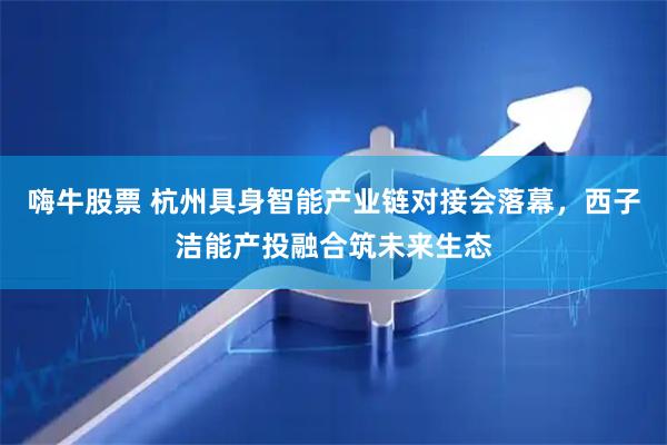 嗨牛股票 杭州具身智能产业链对接会落幕，西子洁能产投融合筑未来生态