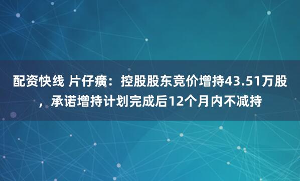 配资快线 片仔癀：控股股东竞价增持43.51万股，承诺增持计划完成后12个月内不减持