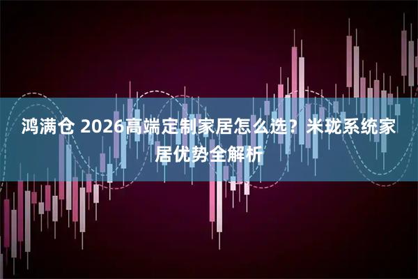 鸿满仓 2026高端定制家居怎么选？米珑系统家居优势全解析
