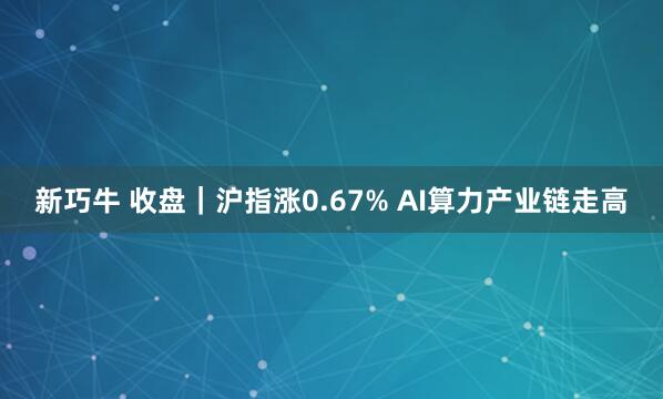 新巧牛 收盘｜沪指涨0.67% AI算力产业链走高