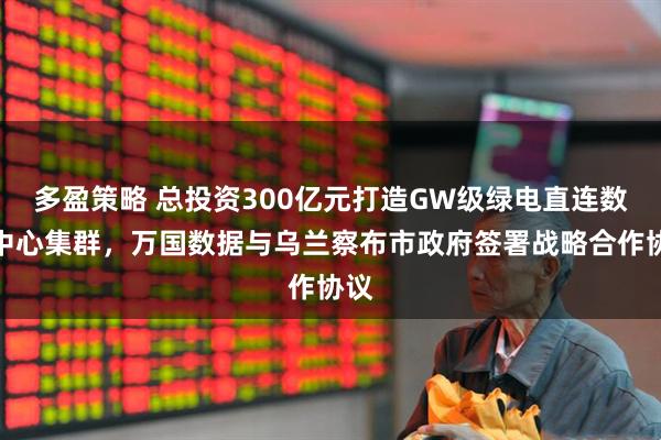 多盈策略 总投资300亿元打造GW级绿电直连数据中心集群，万国数据与乌兰察布市政府签署战略合作协议