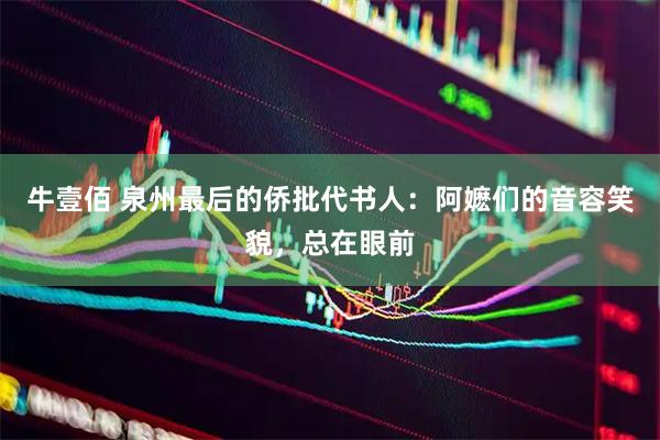 牛壹佰 泉州最后的侨批代书人：阿嬷们的音容笑貌，总在眼前