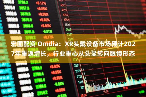 宏图配资 Omdia：XR头戴设备市场预计2027年重返增长，行业重心从头显转向眼镜形态