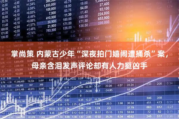 掌尚策 内蒙古少年“深夜拍门嬉闹遭捅杀”案，母亲含泪发声评论却有人力挺凶手