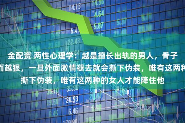 金配资 两性心理学：越是擅长出轨的男人，骨子里对正妻的算计反而越狠，一旦外面激情褪去就会撕下伪装，唯有这两种的女人才能降住他