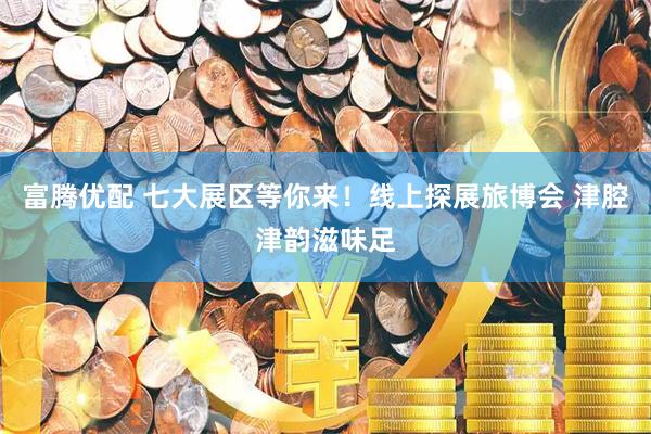 富腾优配 七大展区等你来！线上探展旅博会 津腔津韵滋味足