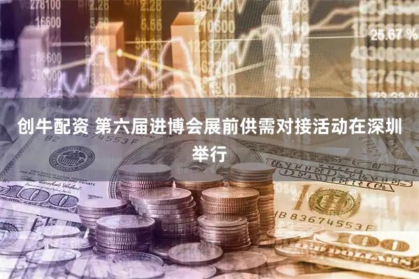 创牛配资 第六届进博会展前供需对接活动在深圳举行