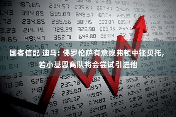 国客信配 迪马: 佛罗伦萨有意埃弗顿中锋贝托, 若小基恩离队将会尝试引进他