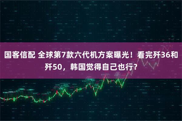 国客信配 全球第7款六代机方案曝光！看完歼36和歼50，韩国觉得自己也行？