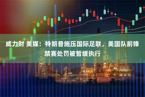 威力财 美媒：特朗普施压国际足联，美国队前锋禁赛处罚被暂缓执行